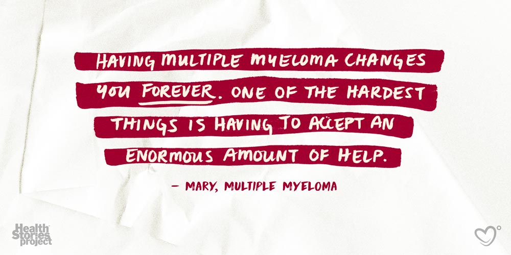 Having Multiple Myeloma changes you forever. One of the hardest things is having to accept an enormous amount of help.